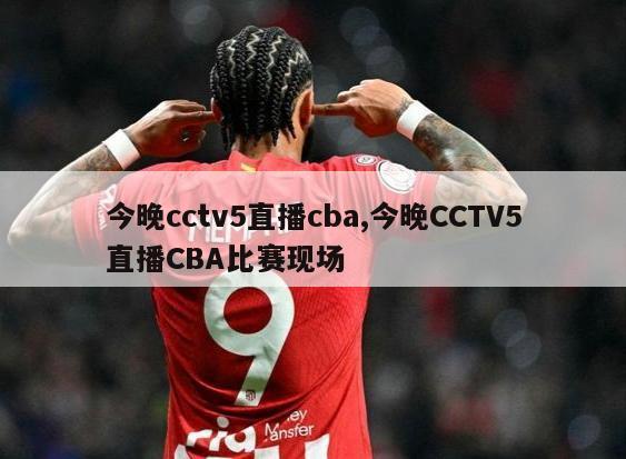 今晚cctv5直播cba,今晚CCTV5直播CBA比赛现场