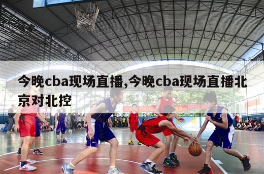 今晚cba现场直播,今晚cba现场直播北京对北控