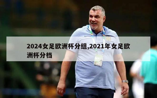 2024女足欧洲杯分组,2021年女足欧洲杯分档