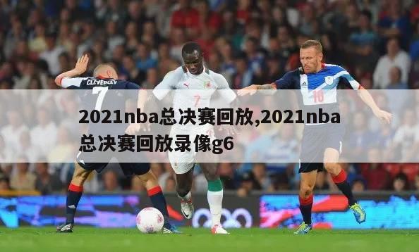 2021nba总决赛回放,2021nba总决赛回放录像g6