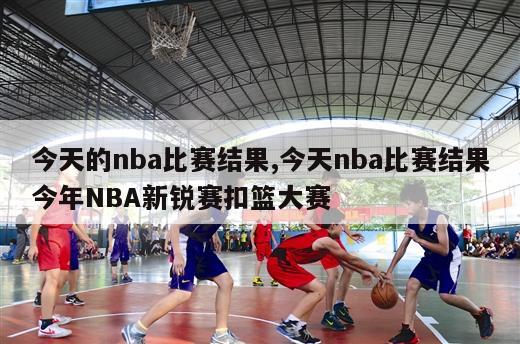 今天的nba比赛结果,今天nba比赛结果今年NBA新锐赛扣篮大赛