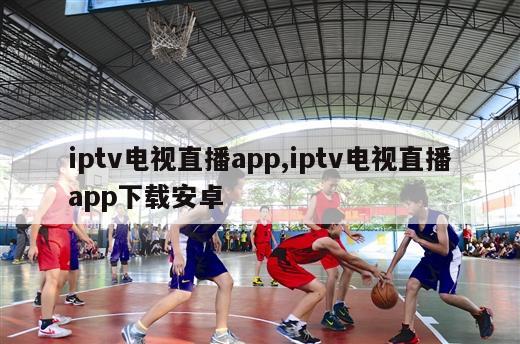 iptv电视直播app,iptv电视直播app下载安卓